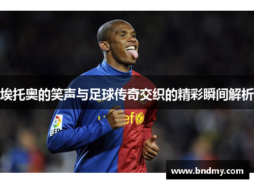 埃托奥的笑声与足球传奇交织的精彩瞬间解析