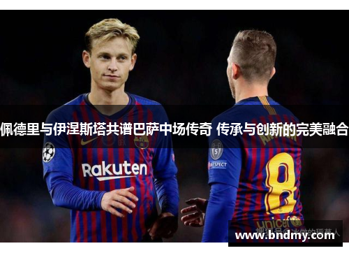 佩德里与伊涅斯塔共谱巴萨中场传奇 传承与创新的完美融合