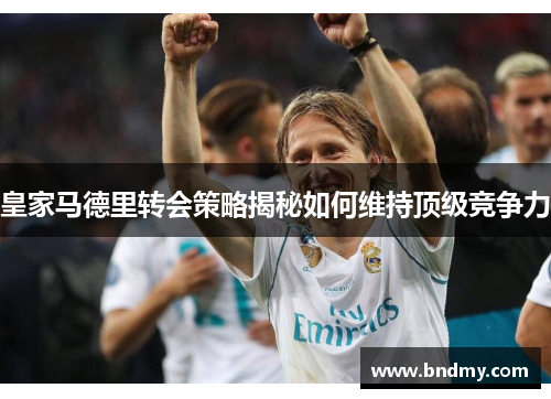 皇家马德里转会策略揭秘如何维持顶级竞争力