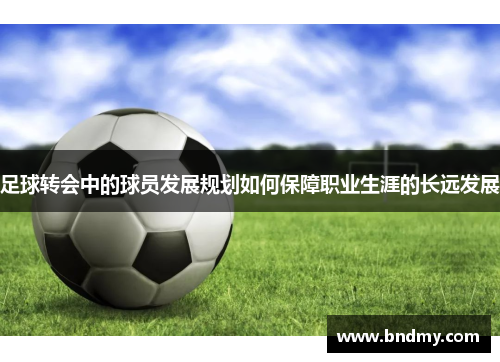足球转会中的球员发展规划如何保障职业生涯的长远发展