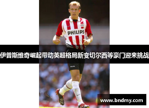 伊普斯维奇崛起带动英超格局新变切尔西等豪门迎来挑战